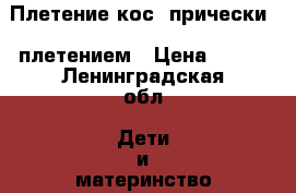 Плетение кос, прически c плетением › Цена ­ 400 - Ленинградская обл. Дети и материнство » Услуги   . Ленинградская обл.